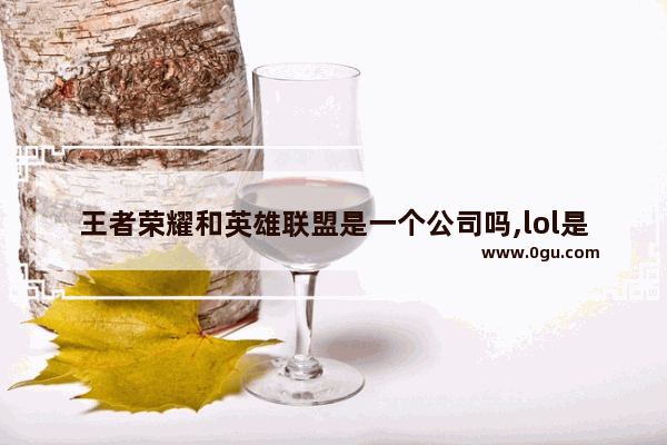 王者荣耀和英雄联盟是一个公司吗,lol是不是王者荣耀