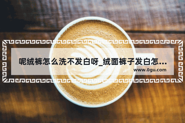 呢绒裤怎么洗不发白呀_绒面裤子发白怎么处理