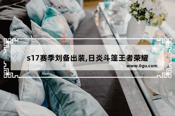 s17赛季刘备出装,日炎斗篷王者荣耀