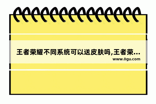 王者荣耀不同系统可以送皮肤吗,王者荣耀送皮肤的QQ