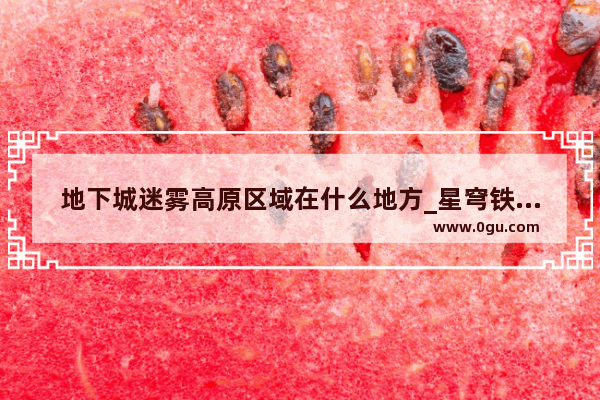 地下城迷雾高原区域在什么地方_星穹铁道地城探宝什么时候上线