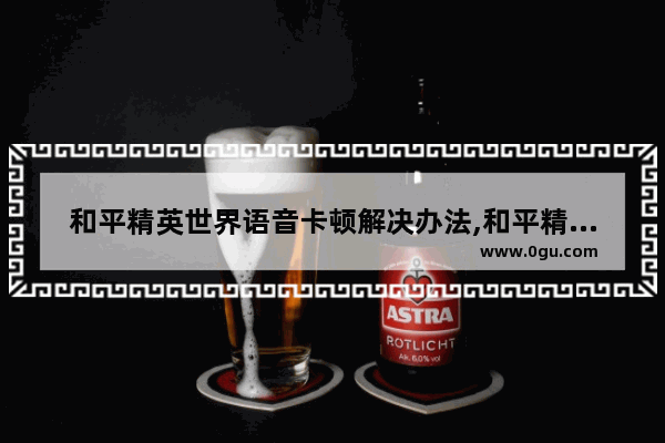 和平精英世界语音卡顿解决办法,和平精英高手交流