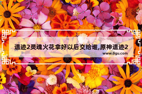 遗迹2灵魂火花拿好以后交给谁,原神遗迹2攻略