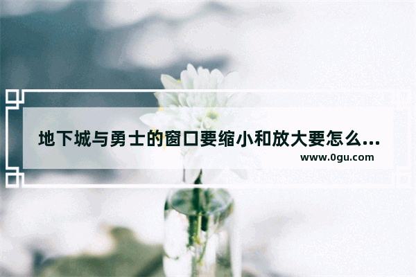 地下城与勇士的窗口要缩小和放大要怎么弄啊_地下城怎么把技能展示变大