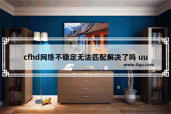 cfhd网络不稳定无法匹配解决了吗 uu穿越火线