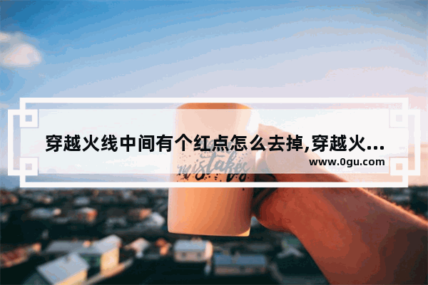 穿越火线中间有个红点怎么去掉,穿越火线红点