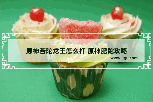 原神苦陀龙王怎么打 原神肥陀攻略