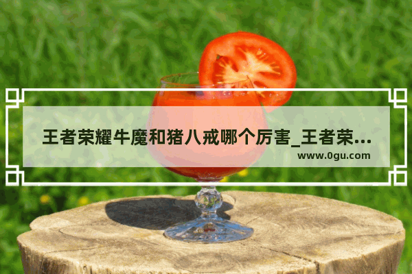 王者荣耀牛魔和猪八戒哪个厉害_王者荣耀牛魔战力
