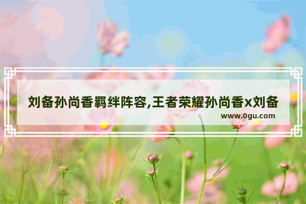 刘备孙尚香羁绊阵容,王者荣耀孙尚香x刘备