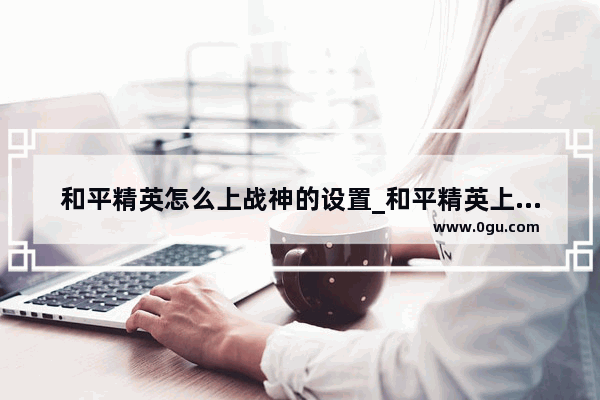 和平精英怎么上战神的设置_和平精英上战神后多久更新