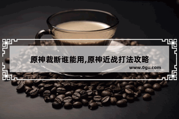 原神裁断谁能用,原神近战打法攻略