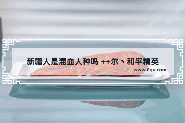 新疆人是混血人种吗 ++尔丶和平精英