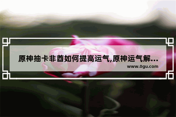 原神抽卡非酋如何提高运气,原神运气解密攻略