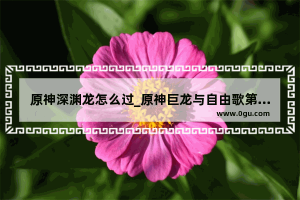 原神深渊龙怎么过_原神巨龙与自由歌第三章怎么过