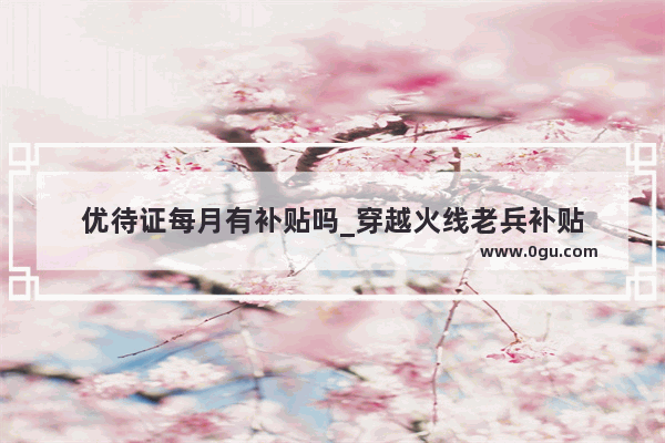 优待证每月有补贴吗_穿越火线老兵补贴
