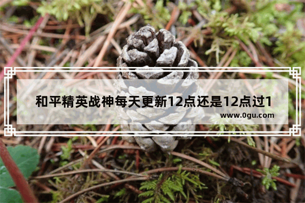 和平精英战神每天更新12点还是12点过10分 和平精英 柒神