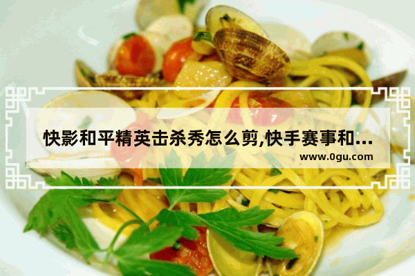 快影和平精英击杀秀怎么剪,快手赛事和平精英