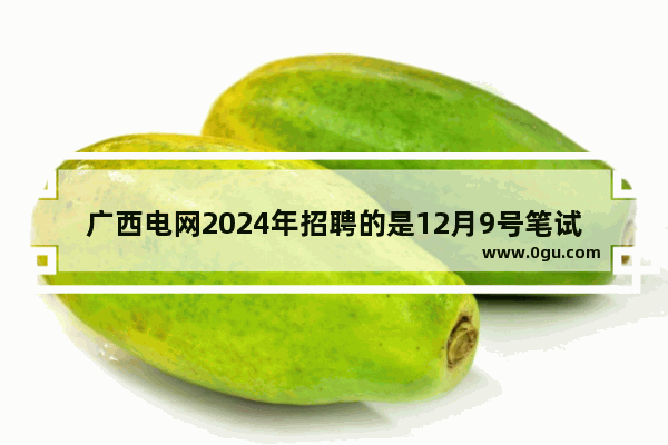 广西电网2024年招聘的是12月9号笔试吗,穿越火线广西招聘