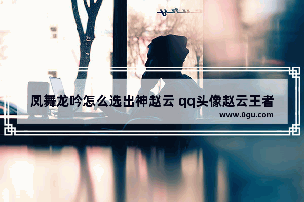 凤舞龙吟怎么选出神赵云 qq头像赵云王者荣耀