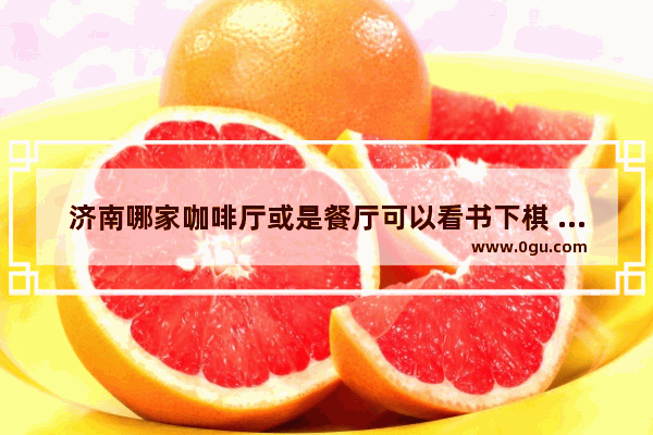 济南哪家咖啡厅或是餐厅可以看书下棋 济南王者荣耀餐厅