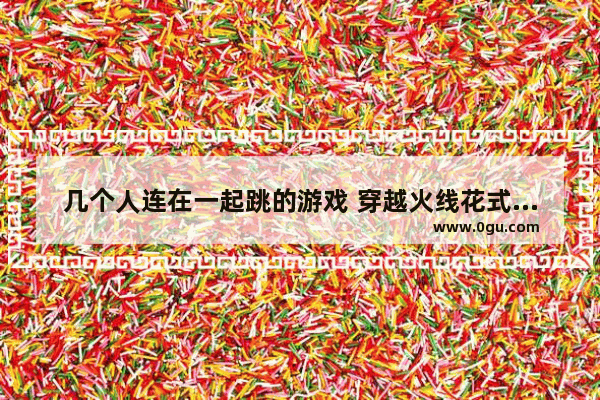 几个人连在一起跳的游戏 穿越火线花式团队