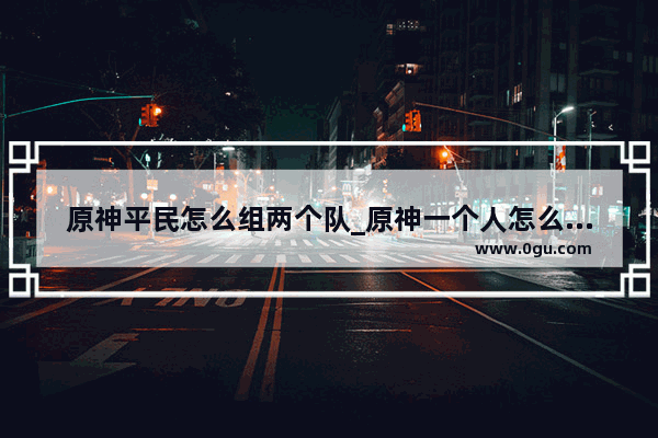 原神平民怎么组两个队_原神一个人怎么换队伍