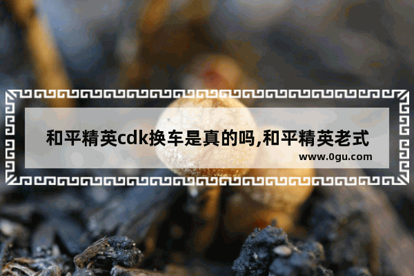 和平精英cdk换车是真的吗,和平精英老式汽车
