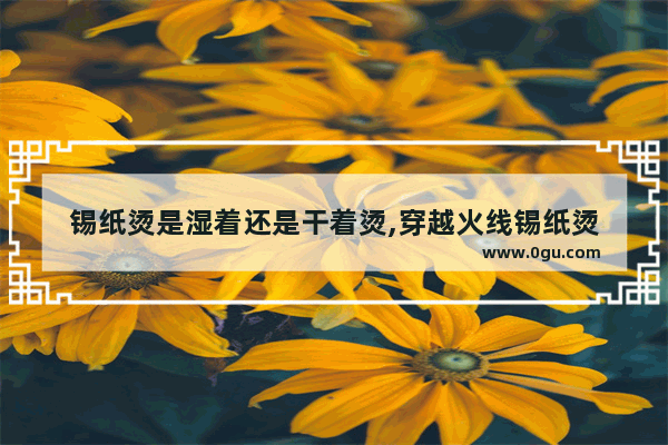 锡纸烫是湿着还是干着烫,穿越火线锡纸烫