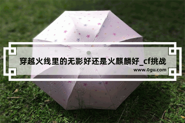 穿越火线里的无影好还是火麒麟好_cf挑战模式哪个图能刷刀