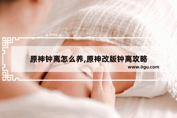 原神钟离怎么养,原神改版钟离攻略
