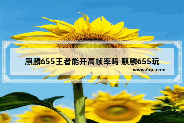 麒麟655王者能开高帧率吗 麒麟655玩王者荣耀