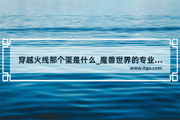 穿越火线那个蛋是什么_魔兽世界的专业术语是什么 大家一起来帮忙