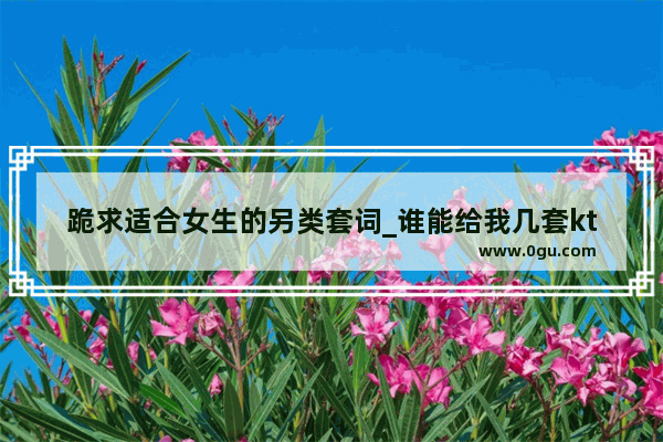 跪求适合女生的另类套词_谁能给我几套ktv服务员加龙舟喊麦词？或者哪套通用