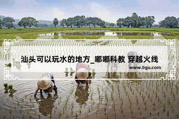 汕头可以玩水的地方_嘟嘟科教 穿越火线