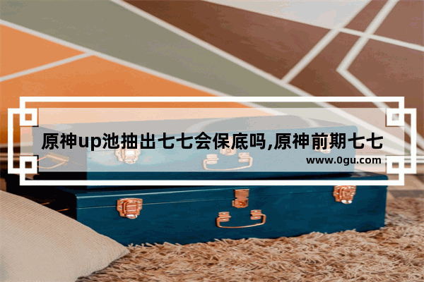 原神up池抽出七七会保底吗,原神前期七七攻略
