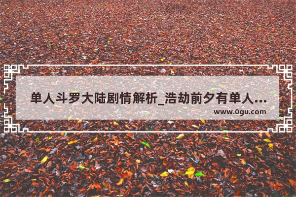 单人斗罗大陆剧情解析_浩劫前夕有单人剧情吗