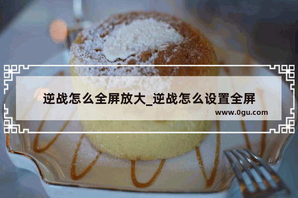逆战怎么全屏放大_逆战怎么设置全屏