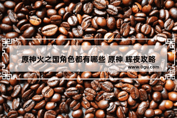 原神火之国角色都有哪些 原神 辉夜攻略