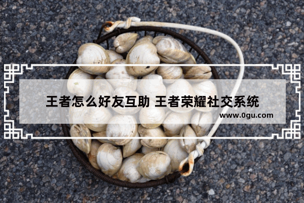 王者怎么好友互助 王者荣耀社交系统