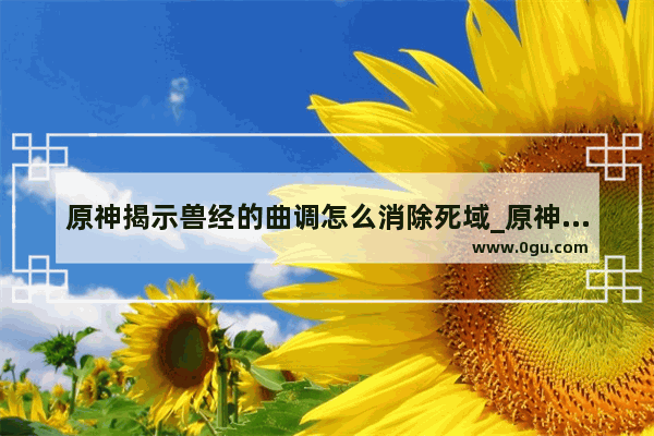 原神揭示兽经的曲调怎么消除死域_原神揭示兽径的曲调最后一个怎么上去