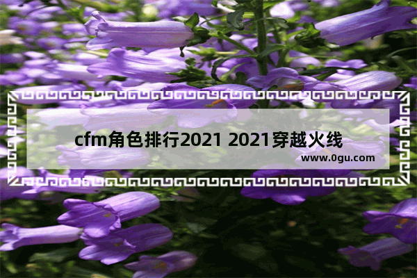 cfm角色排行2021 2021穿越火线人物