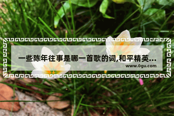 一些陈年往事是哪一首歌的词,和平精英柔柔漂移
