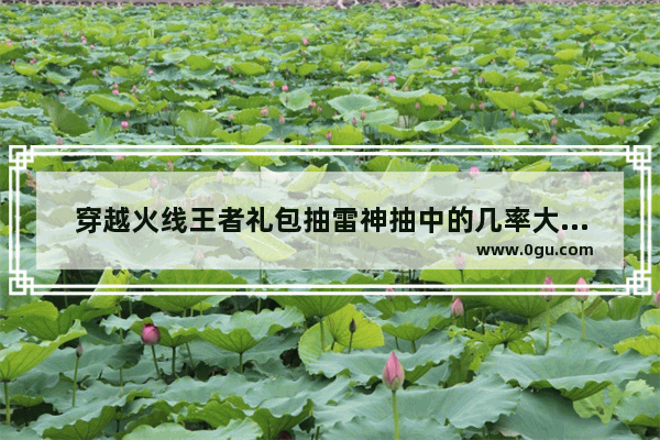 穿越火线王者礼包抽雷神抽中的几率大不大,穿越火线抽奖天赋