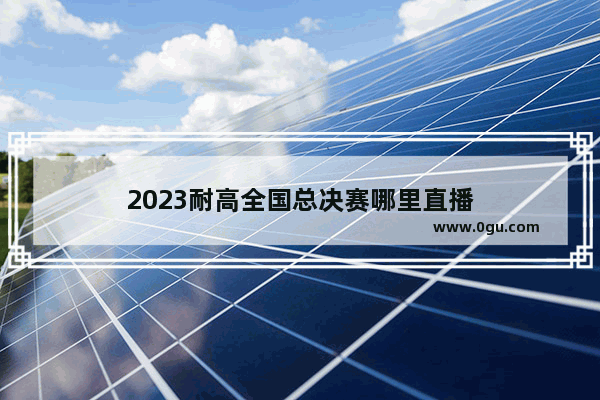 2023耐高全国总决赛哪里直播