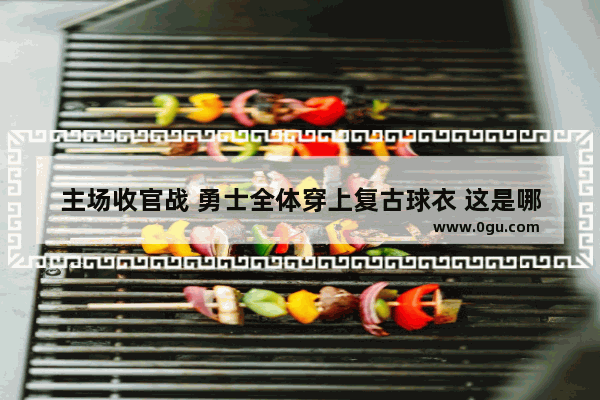 主场收官战 勇士全体穿上复古球衣 这是哪一年的队服 有什么纪念意义