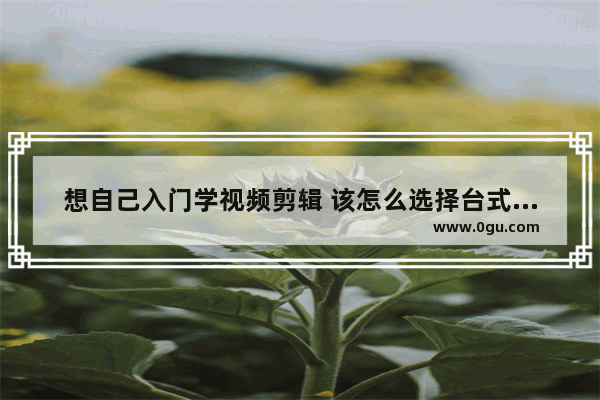 想自己入门学视频剪辑 该怎么选择台式计算机配置