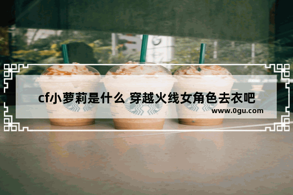 cf小萝莉是什么 穿越火线女角色去衣吧