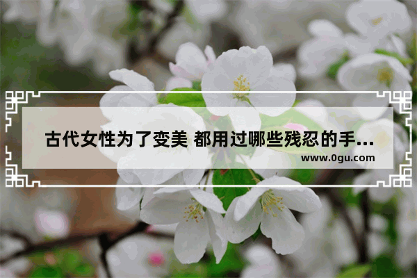 古代女性为了变美 都用过哪些残忍的手段呢