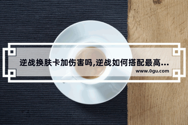 逆战换肤卡加伤害吗,逆战如何搭配最高输出