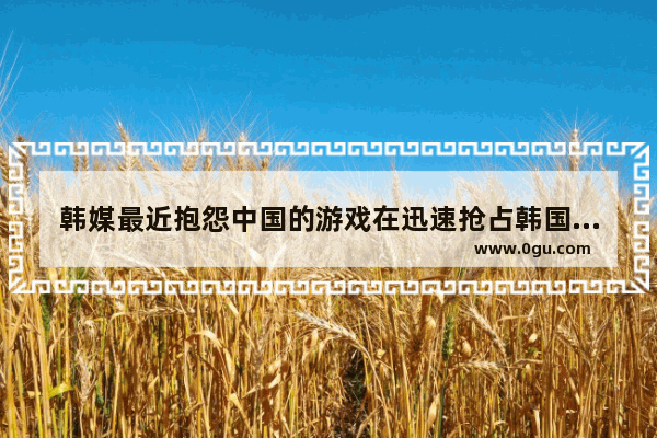 韩媒最近抱怨中国的游戏在迅速抢占韩国市场 有人说是因为国产品质变高 你怎么看
